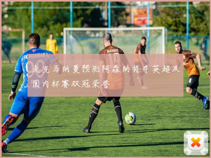 麦克马纳曼预测阿森纳将夺英超及国内杯赛双冠荣誉