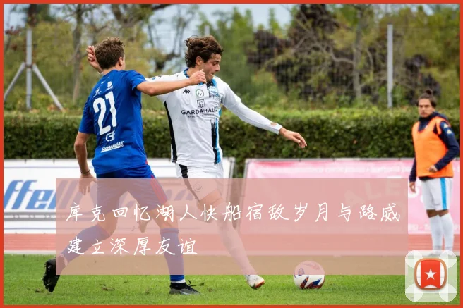 库克回忆湖人快船宿敌岁月与路威建立深厚友谊