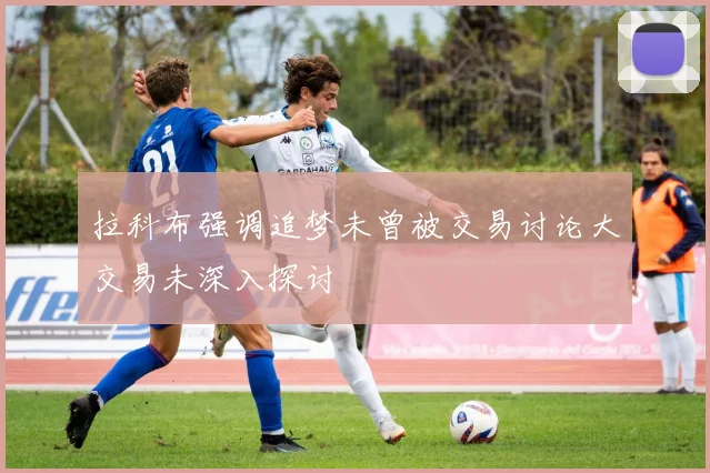 拉科布强调追梦未曾被交易讨论大交易未深入探讨