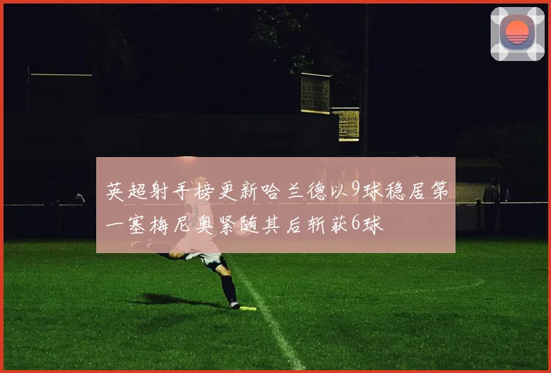 英超射手榜更新哈兰德以9球稳居第一塞梅尼奥紧随其后斩获6球
