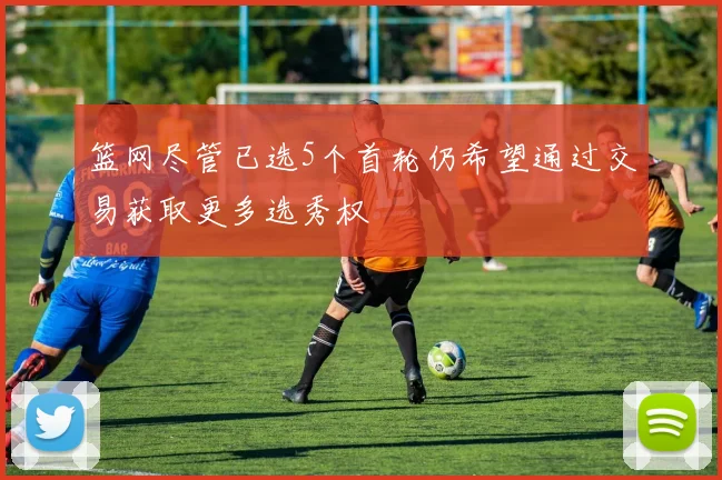 篮网尽管已选5个首轮仍希望通过交易获取更多选秀权