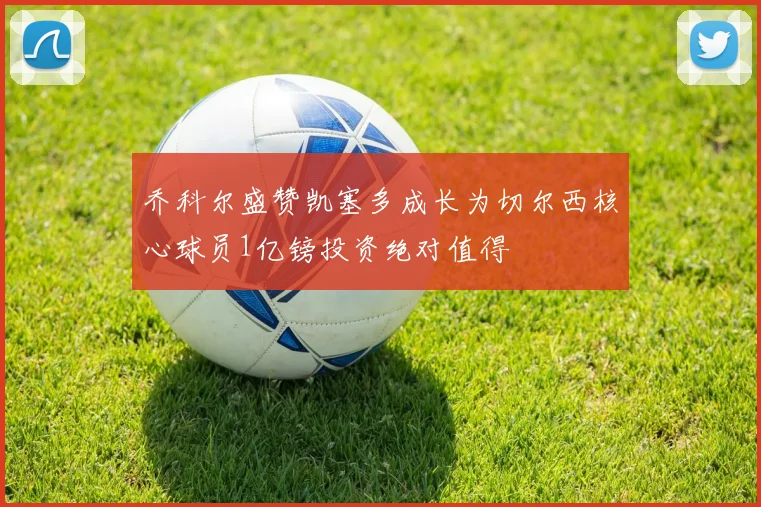乔科尔盛赞凯塞多成长为切尔西核心球员1亿镑投资绝对值得