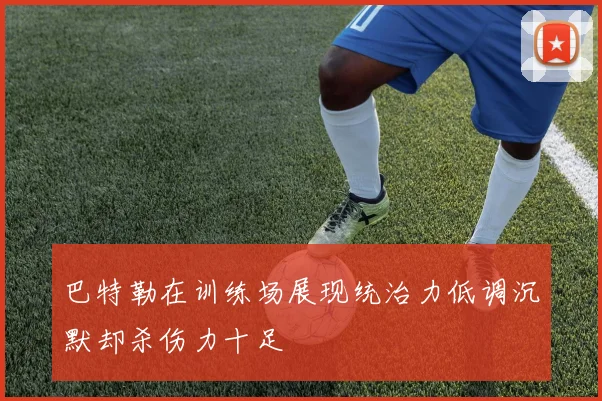巴特勒在训练场展现统治力低调沉默却杀伤力十足