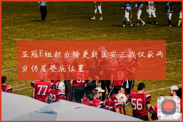 亚冠E组积分榜更新国安三战仅获两分仍居垫底位置