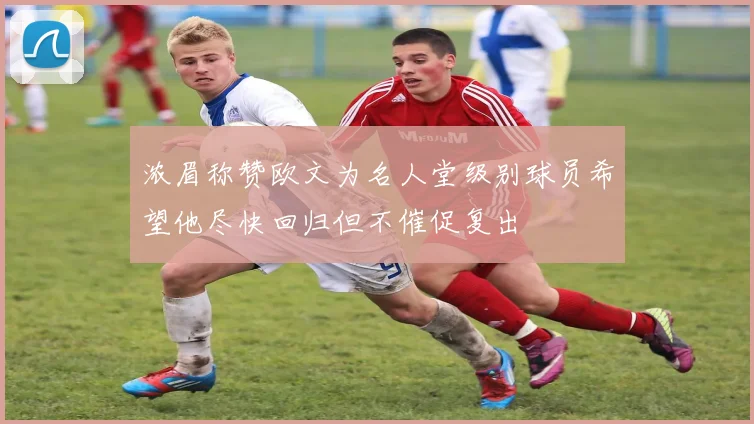 浓眉称赞欧文为名人堂级别球员希望他尽快回归但不催促复出