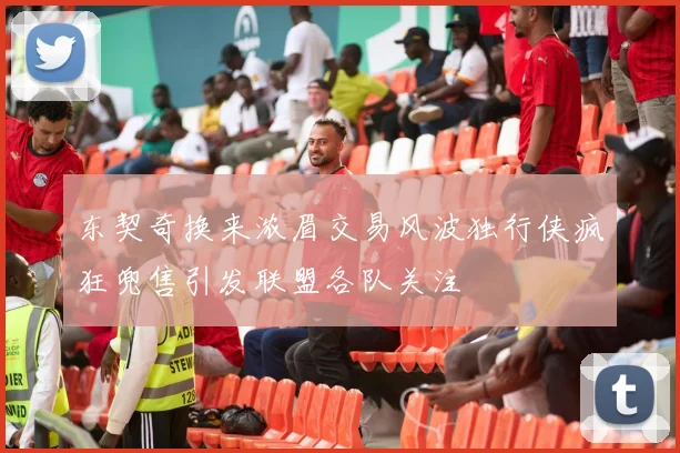 东契奇换来浓眉交易风波独行侠疯狂兜售引发联盟各队关注