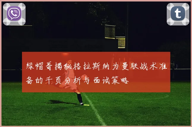 绿帽哥揭秘格拉斯纳为曼联战术准备的千页分析与面试策略