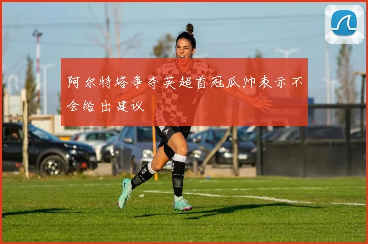 阿尔特塔争夺英超首冠瓜帅表示不会给出建议