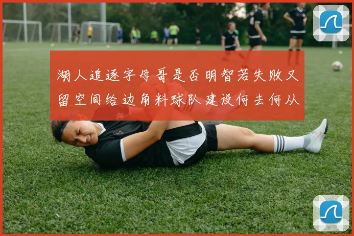 湖人追逐字母哥是否明智若失败又留空间给边角料球队建设何去何从